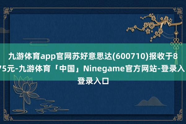 九游体育app官网苏好意思达(600710)报收于8.75元-九游体育「中国」Ninegame官方网站-登录入口