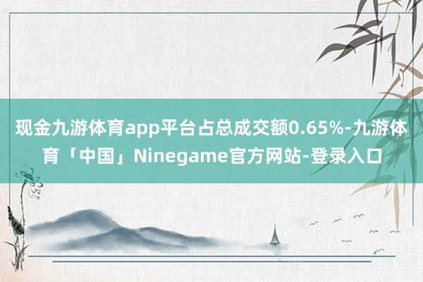 现金九游体育app平台占总成交额0.65%-九游体育「中国」Ninegame官方网站-登录入口