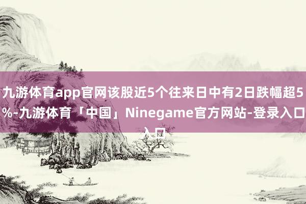 九游体育app官网该股近5个往来日中有2日跌幅超5%-九游体育「中国」Ninegame官方网站-登录入口