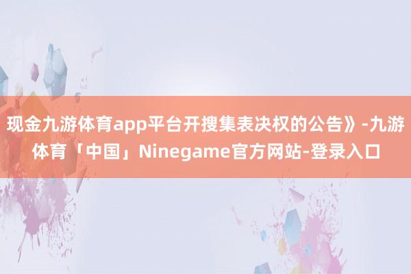 现金九游体育app平台开搜集表决权的公告》-九游体育「中国」Ninegame官方网站-登录入口