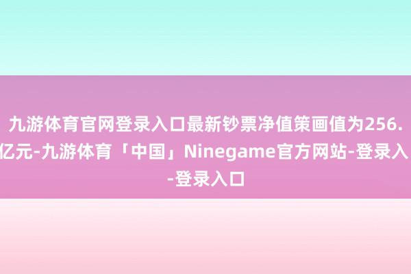 九游体育官网登录入口最新钞票净值策画值为256.2亿元-九游体育「中国」Ninegame官方网站-登录入口