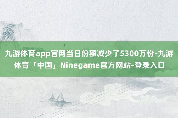 九游体育app官网当日份额减少了5300万份-九游体育「中国」Ninegame官方网站-登录入口