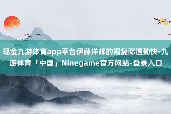 现金九游体育app平台伊藤洋辉的规复际遇勤快-九游体育「中国」Ninegame官方网站-登录入口