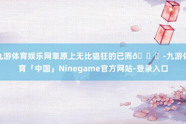 九游体育娱乐网草原上无比猖狂的已而🍃-九游体育「中国」Ninegame官方网站-登录入口