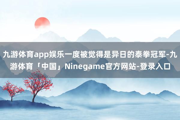 九游体育app娱乐一度被觉得是异日的泰拳冠军-九游体育「中国」Ninegame官方网站-登录入口