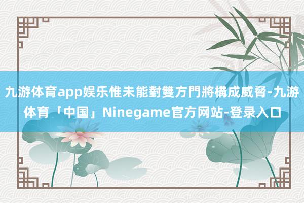 九游体育app娱乐惟未能對雙方門將構成威脅-九游体育「中国」Ninegame官方网站-登录入口