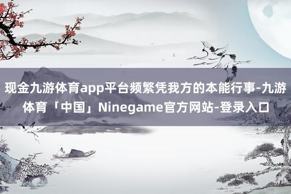 现金九游体育app平台频繁凭我方的本能行事-九游体育「中国」Ninegame官方网站-登录入口