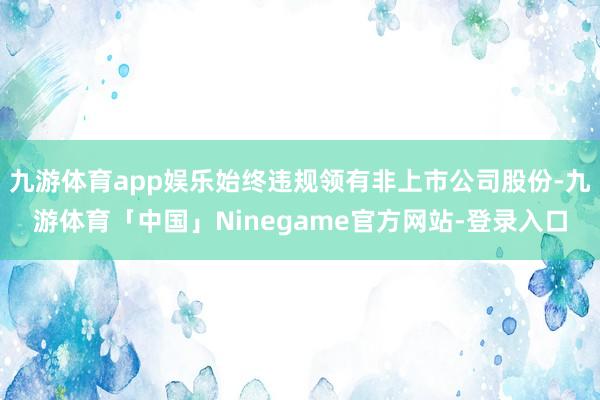 九游体育app娱乐始终违规领有非上市公司股份-九游体育「中国」Ninegame官方网站-登录入口