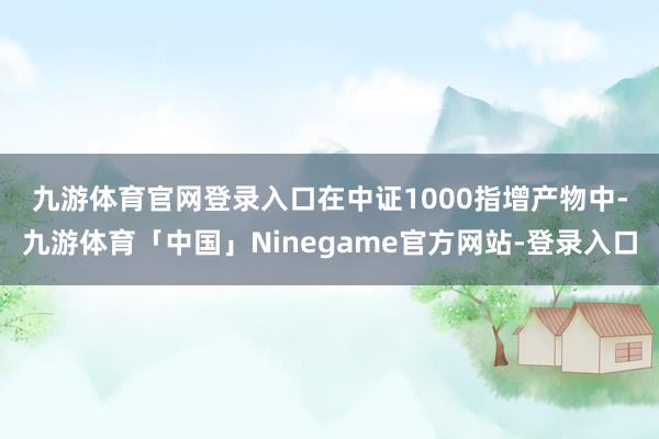 九游体育官网登录入口　　在中证1000指增产物中-九游体育「中国」Ninegame官方网站-登录入口