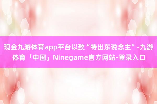 现金九游体育app平台以致“特出东说念主”-九游体育「中国」Ninegame官方网站-登录入口